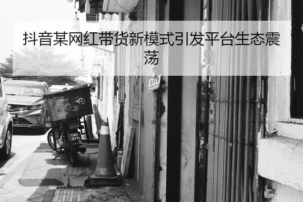 抖音某网红带货新模式引发平台生态震荡